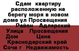 Сдам, квартиру расположенную на берегу моря в новом доме ул.Просвещения 118/2  › Район ­ Адлерский › Улица ­ Просвещения › Дом ­ 118 › Цена ­ 2 500 - Краснодарский край, Сочи г. Недвижимость » Квартиры аренда посуточно   . Краснодарский край,Сочи г.